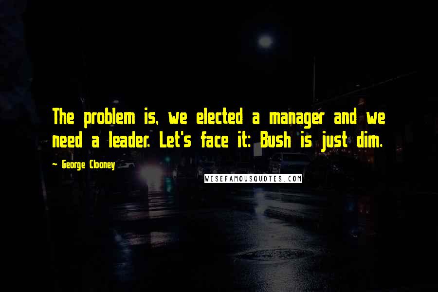 George Clooney Quotes: The problem is, we elected a manager and we need a leader. Let's face it: Bush is just dim.