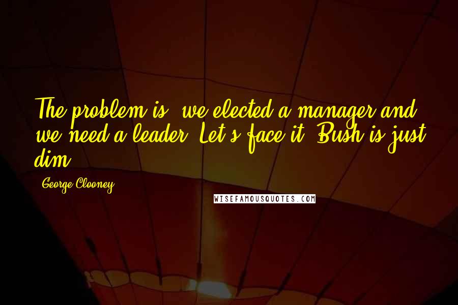 George Clooney Quotes: The problem is, we elected a manager and we need a leader. Let's face it: Bush is just dim.