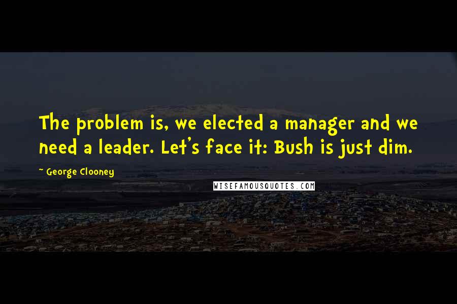 George Clooney Quotes: The problem is, we elected a manager and we need a leader. Let's face it: Bush is just dim.