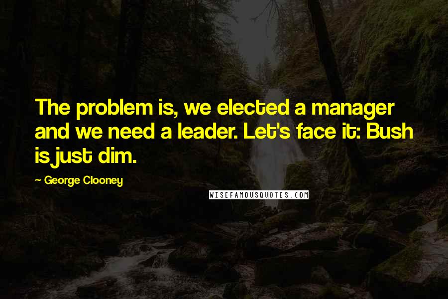 George Clooney Quotes: The problem is, we elected a manager and we need a leader. Let's face it: Bush is just dim.