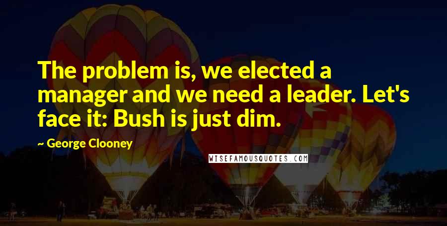 George Clooney Quotes: The problem is, we elected a manager and we need a leader. Let's face it: Bush is just dim.