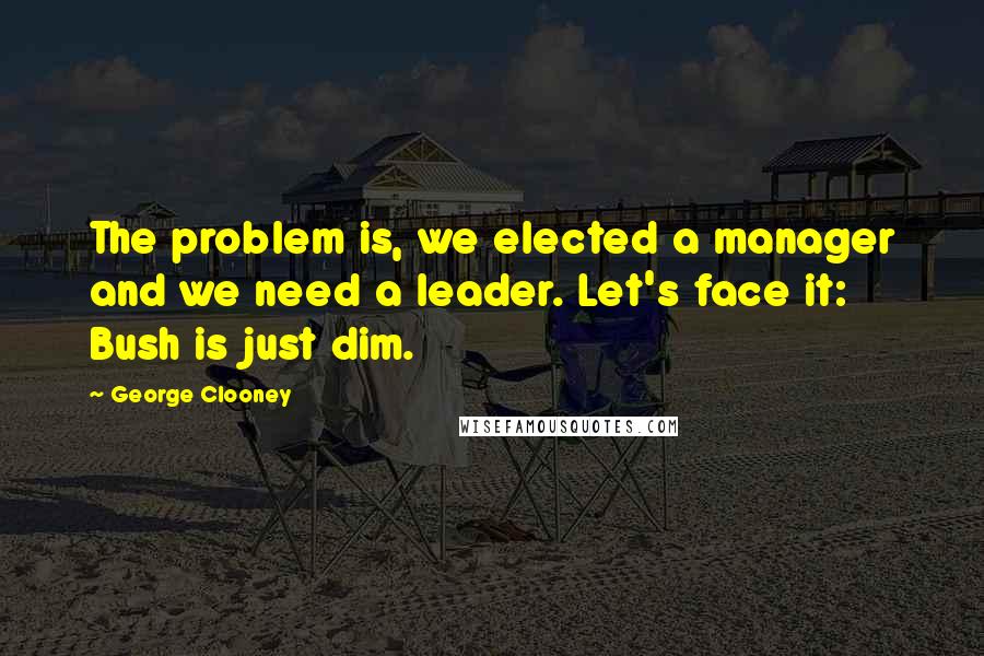 George Clooney Quotes: The problem is, we elected a manager and we need a leader. Let's face it: Bush is just dim.