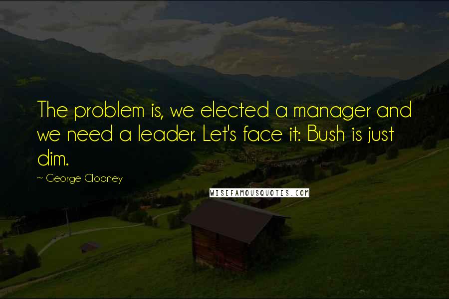 George Clooney Quotes: The problem is, we elected a manager and we need a leader. Let's face it: Bush is just dim.