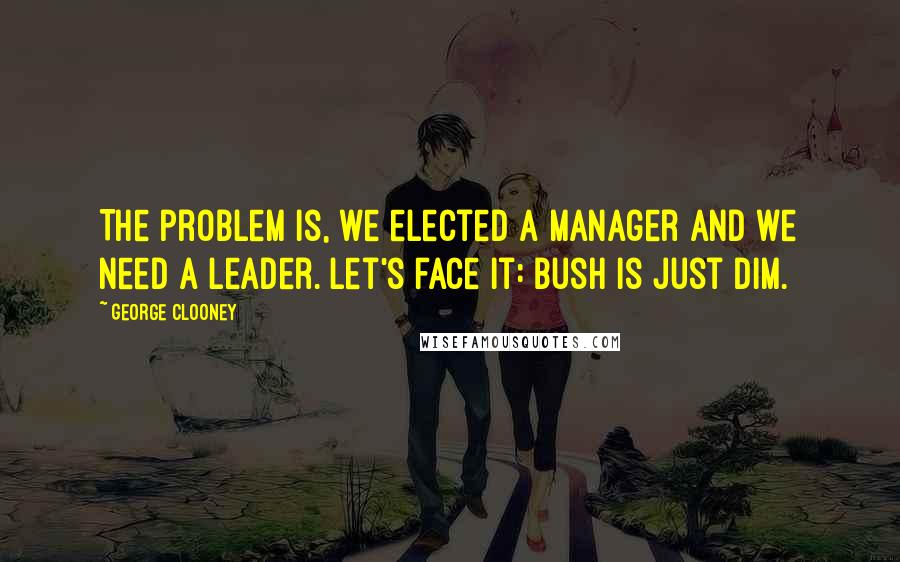 George Clooney Quotes: The problem is, we elected a manager and we need a leader. Let's face it: Bush is just dim.