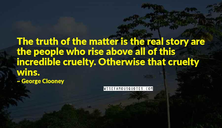 George Clooney Quotes: The truth of the matter is the real story are the people who rise above all of this incredible cruelty. Otherwise that cruelty wins.