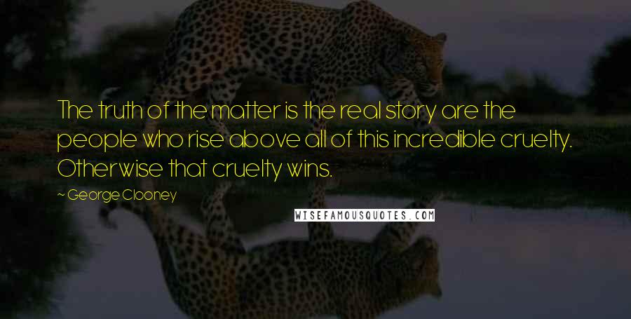 George Clooney Quotes: The truth of the matter is the real story are the people who rise above all of this incredible cruelty. Otherwise that cruelty wins.
