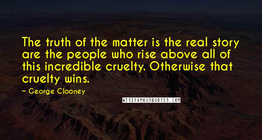 George Clooney Quotes: The truth of the matter is the real story are the people who rise above all of this incredible cruelty. Otherwise that cruelty wins.