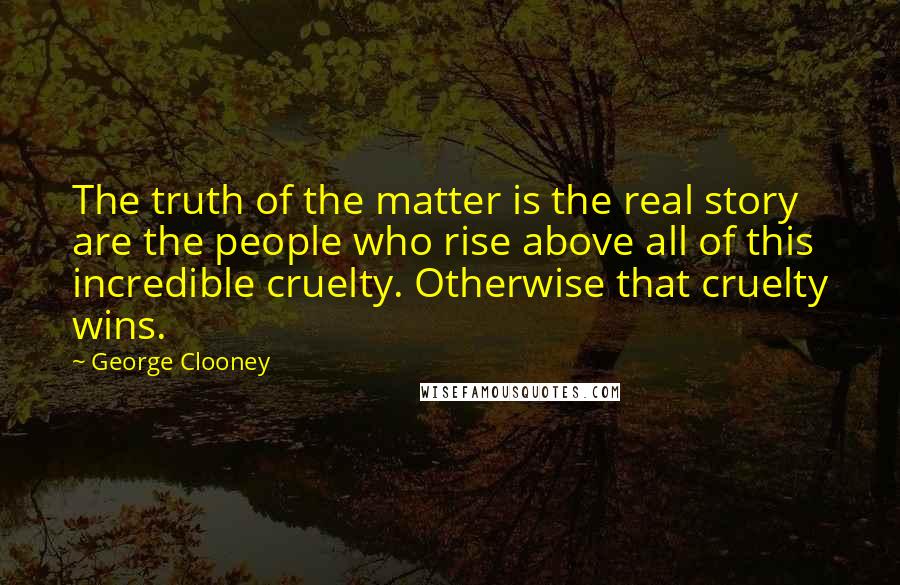 George Clooney Quotes: The truth of the matter is the real story are the people who rise above all of this incredible cruelty. Otherwise that cruelty wins.