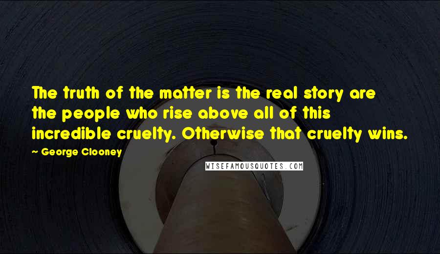 George Clooney Quotes: The truth of the matter is the real story are the people who rise above all of this incredible cruelty. Otherwise that cruelty wins.