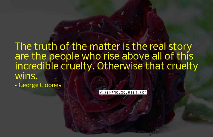 George Clooney Quotes: The truth of the matter is the real story are the people who rise above all of this incredible cruelty. Otherwise that cruelty wins.