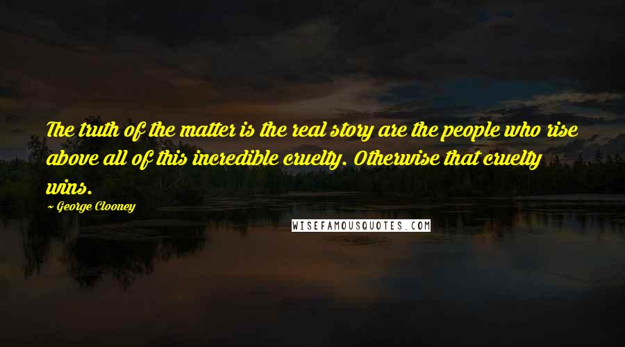 George Clooney Quotes: The truth of the matter is the real story are the people who rise above all of this incredible cruelty. Otherwise that cruelty wins.