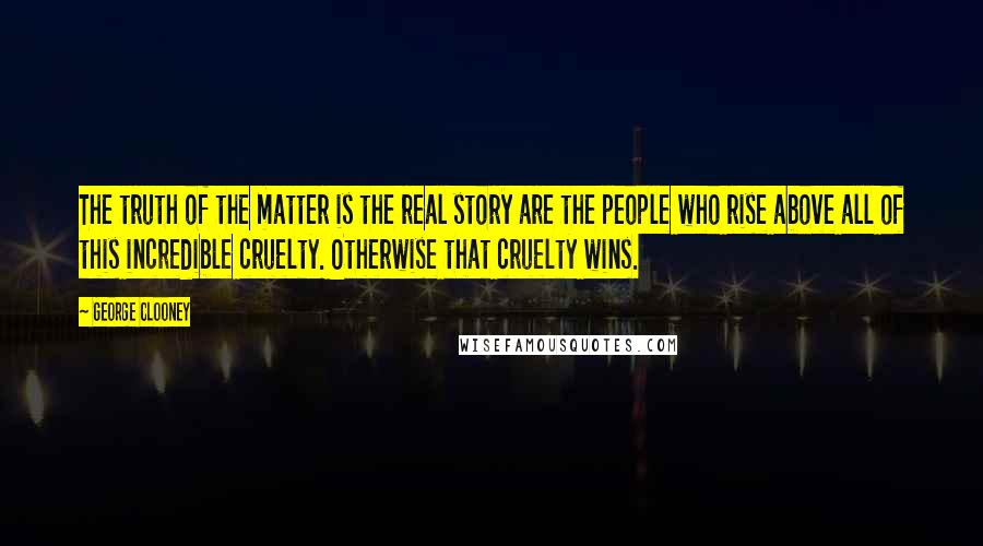 George Clooney Quotes: The truth of the matter is the real story are the people who rise above all of this incredible cruelty. Otherwise that cruelty wins.