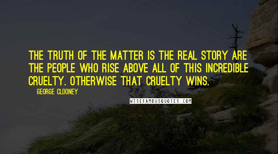 George Clooney Quotes: The truth of the matter is the real story are the people who rise above all of this incredible cruelty. Otherwise that cruelty wins.