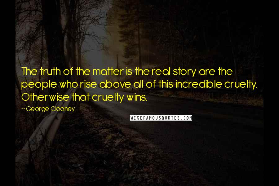 George Clooney Quotes: The truth of the matter is the real story are the people who rise above all of this incredible cruelty. Otherwise that cruelty wins.