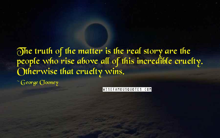 George Clooney Quotes: The truth of the matter is the real story are the people who rise above all of this incredible cruelty. Otherwise that cruelty wins.