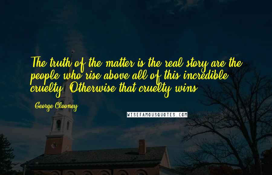 George Clooney Quotes: The truth of the matter is the real story are the people who rise above all of this incredible cruelty. Otherwise that cruelty wins.