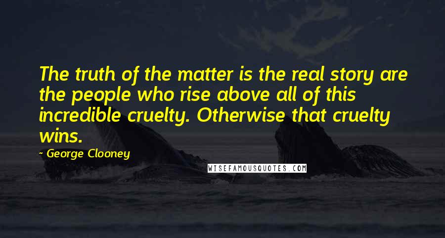 George Clooney Quotes: The truth of the matter is the real story are the people who rise above all of this incredible cruelty. Otherwise that cruelty wins.