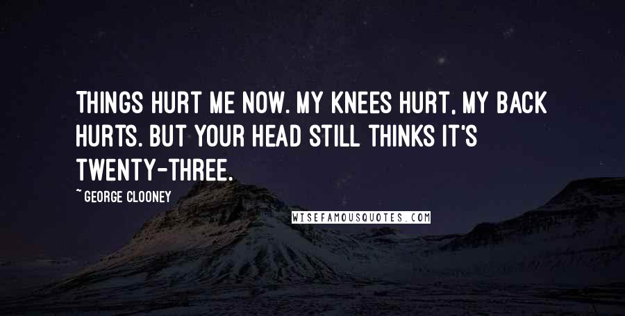 George Clooney Quotes: Things hurt me now. My knees hurt, my back hurts. But your head still thinks it's twenty-three.