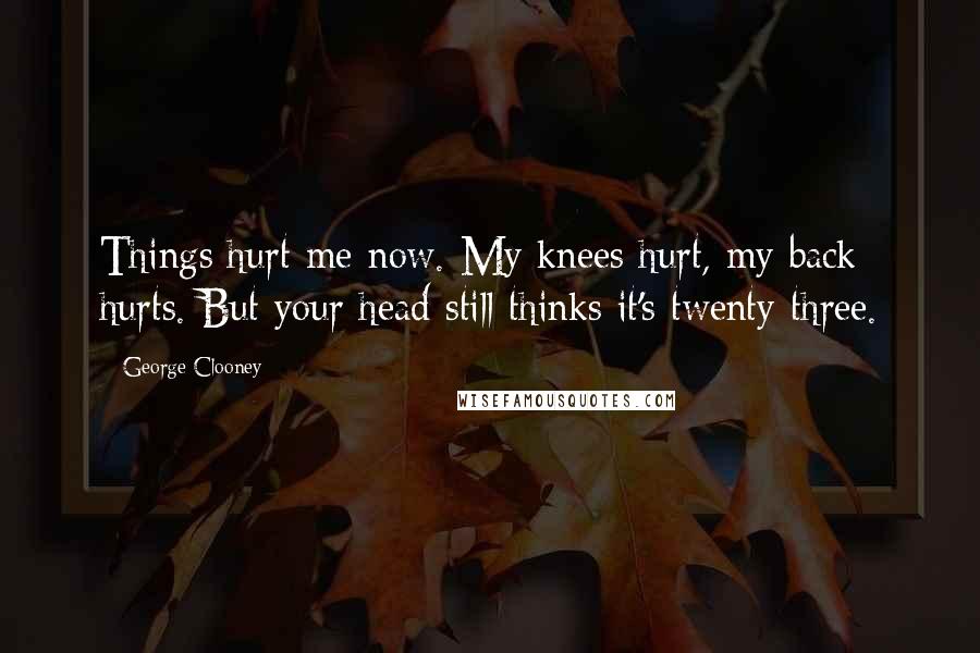 George Clooney Quotes: Things hurt me now. My knees hurt, my back hurts. But your head still thinks it's twenty-three.