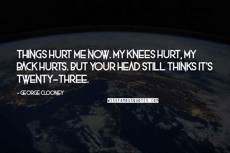 George Clooney Quotes: Things hurt me now. My knees hurt, my back hurts. But your head still thinks it's twenty-three.