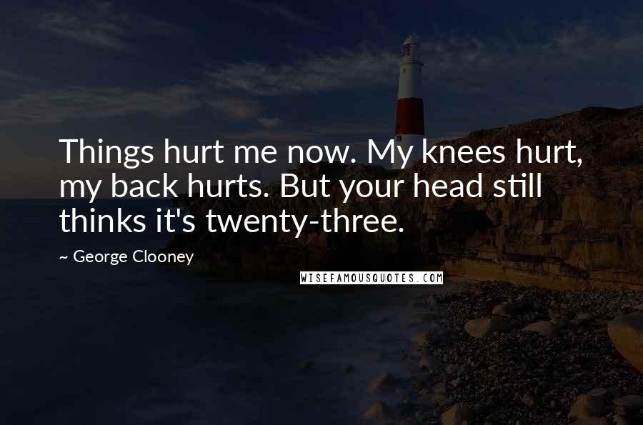 George Clooney Quotes: Things hurt me now. My knees hurt, my back hurts. But your head still thinks it's twenty-three.