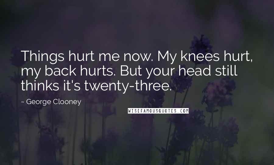 George Clooney Quotes: Things hurt me now. My knees hurt, my back hurts. But your head still thinks it's twenty-three.