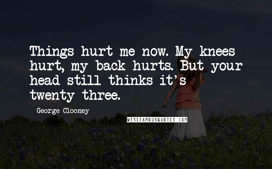 George Clooney Quotes: Things hurt me now. My knees hurt, my back hurts. But your head still thinks it's twenty-three.