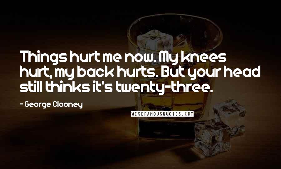George Clooney Quotes: Things hurt me now. My knees hurt, my back hurts. But your head still thinks it's twenty-three.