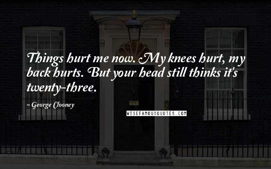 George Clooney Quotes: Things hurt me now. My knees hurt, my back hurts. But your head still thinks it's twenty-three.