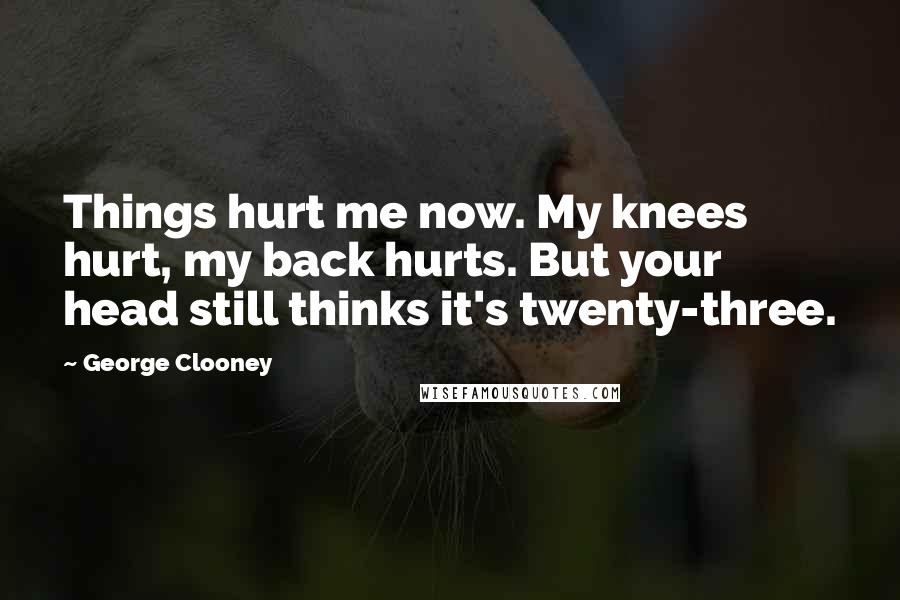 George Clooney Quotes: Things hurt me now. My knees hurt, my back hurts. But your head still thinks it's twenty-three.