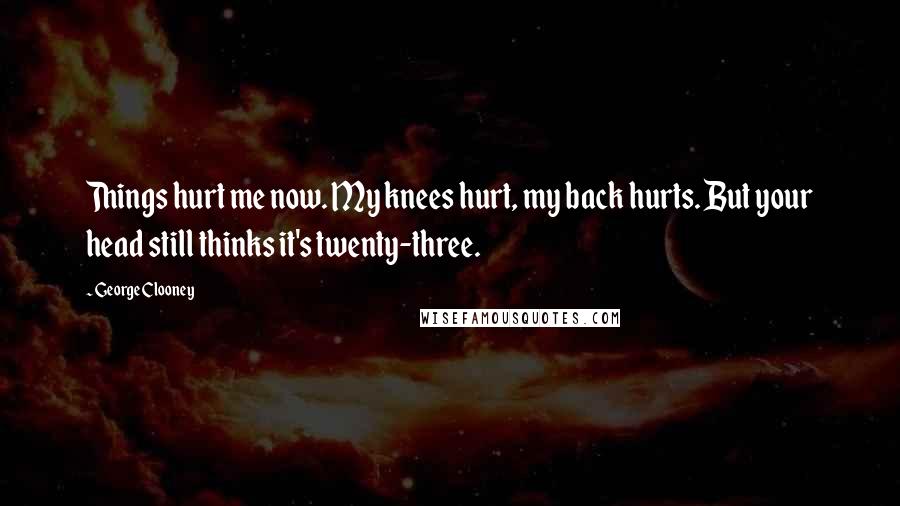 George Clooney Quotes: Things hurt me now. My knees hurt, my back hurts. But your head still thinks it's twenty-three.