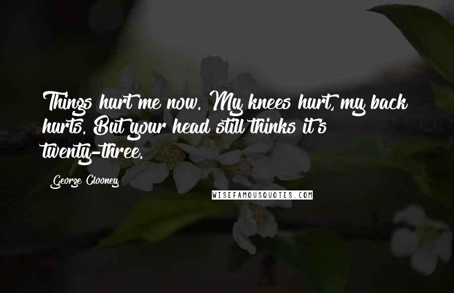 George Clooney Quotes: Things hurt me now. My knees hurt, my back hurts. But your head still thinks it's twenty-three.