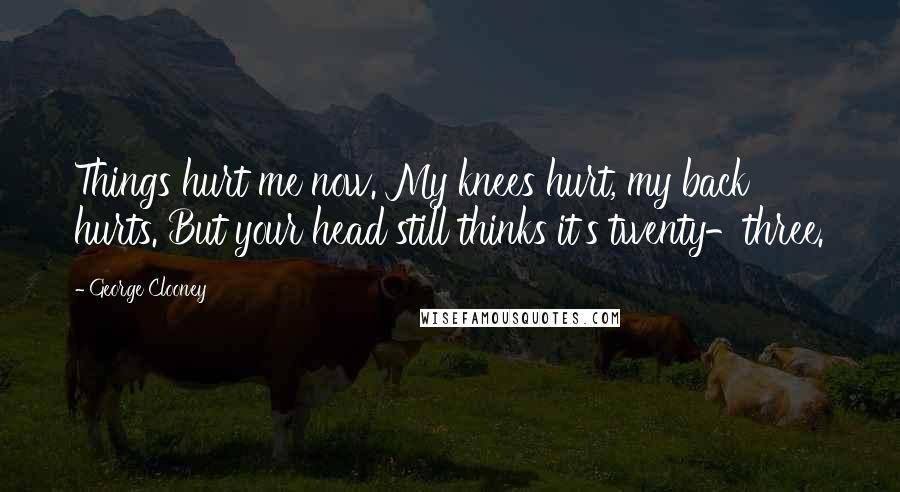 George Clooney Quotes: Things hurt me now. My knees hurt, my back hurts. But your head still thinks it's twenty-three.