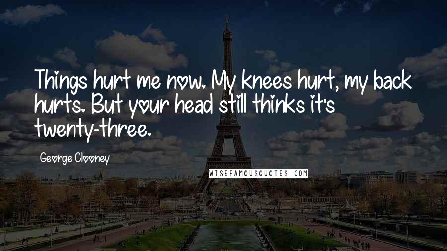 George Clooney Quotes: Things hurt me now. My knees hurt, my back hurts. But your head still thinks it's twenty-three.