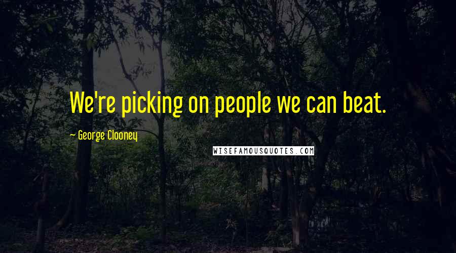 George Clooney Quotes: We're picking on people we can beat.