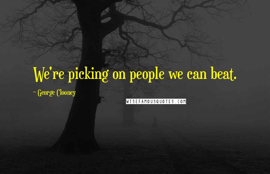 George Clooney Quotes: We're picking on people we can beat.