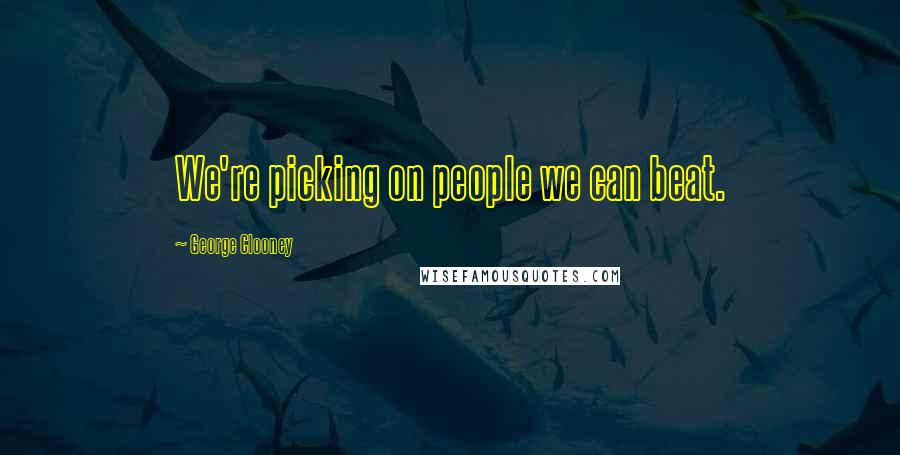 George Clooney Quotes: We're picking on people we can beat.