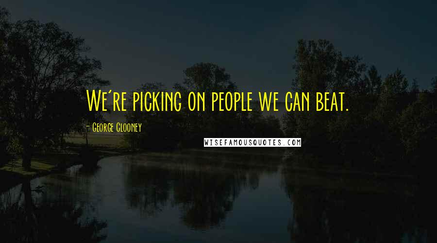 George Clooney Quotes: We're picking on people we can beat.