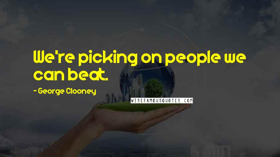 George Clooney Quotes: We're picking on people we can beat.