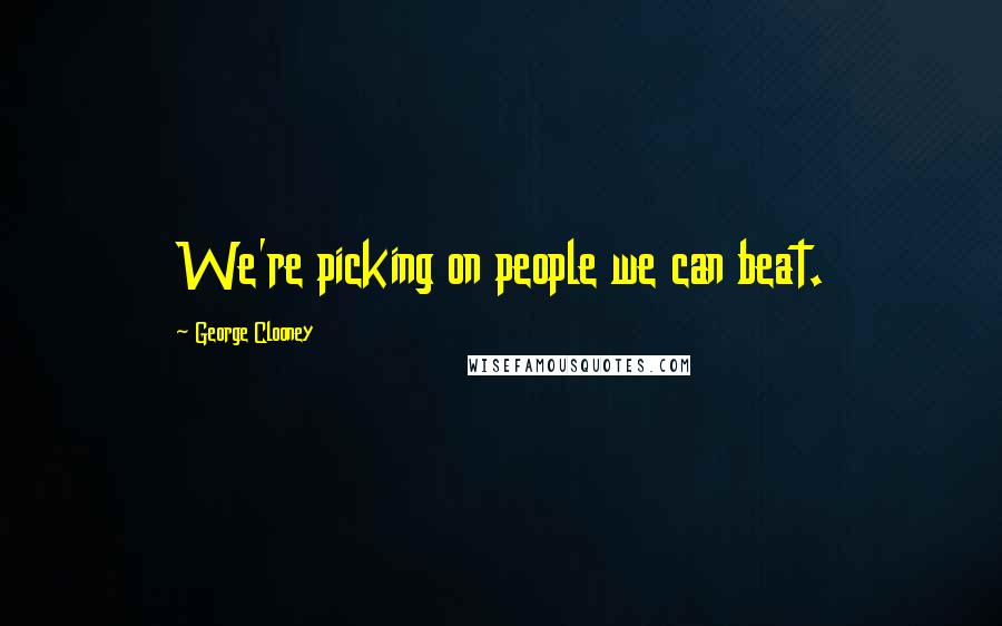 George Clooney Quotes: We're picking on people we can beat.