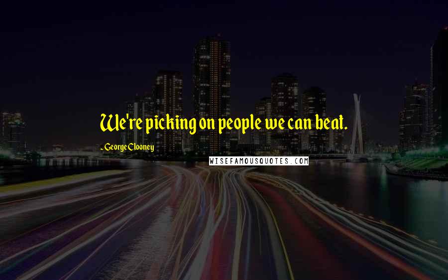 George Clooney Quotes: We're picking on people we can beat.