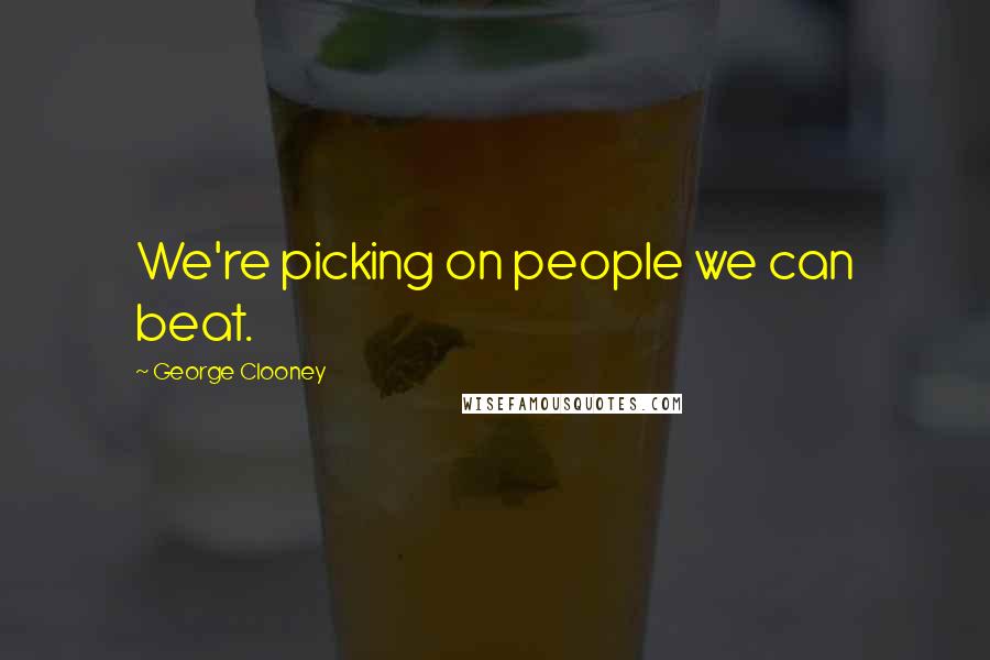 George Clooney Quotes: We're picking on people we can beat.