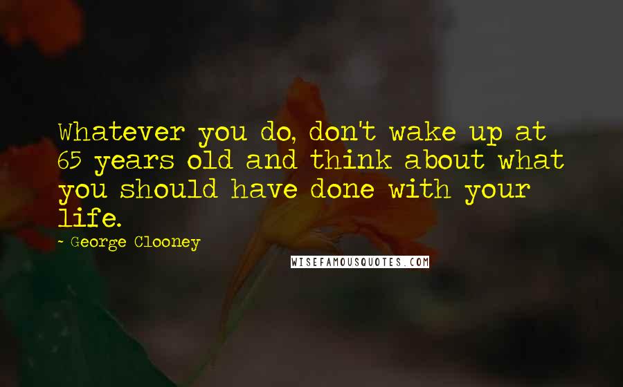 George Clooney Quotes: Whatever you do, don't wake up at 65 years old and think about what you should have done with your life.
