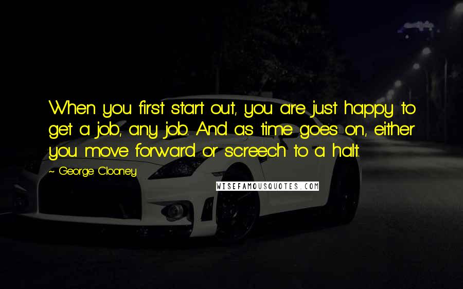 George Clooney Quotes: When you first start out, you are just happy to get a job, any job. And as time goes on, either you move forward or screech to a halt.