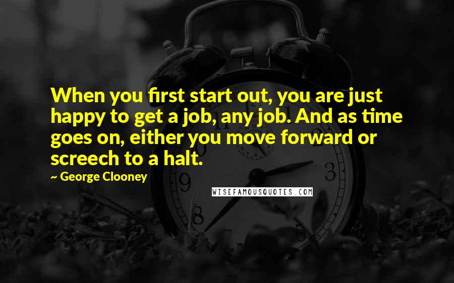 George Clooney Quotes: When you first start out, you are just happy to get a job, any job. And as time goes on, either you move forward or screech to a halt.