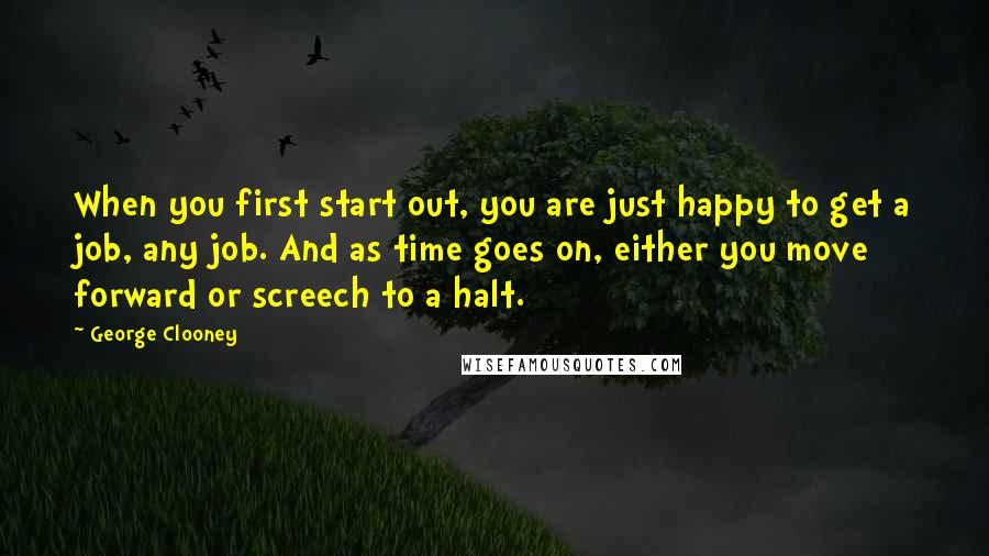 George Clooney Quotes: When you first start out, you are just happy to get a job, any job. And as time goes on, either you move forward or screech to a halt.
