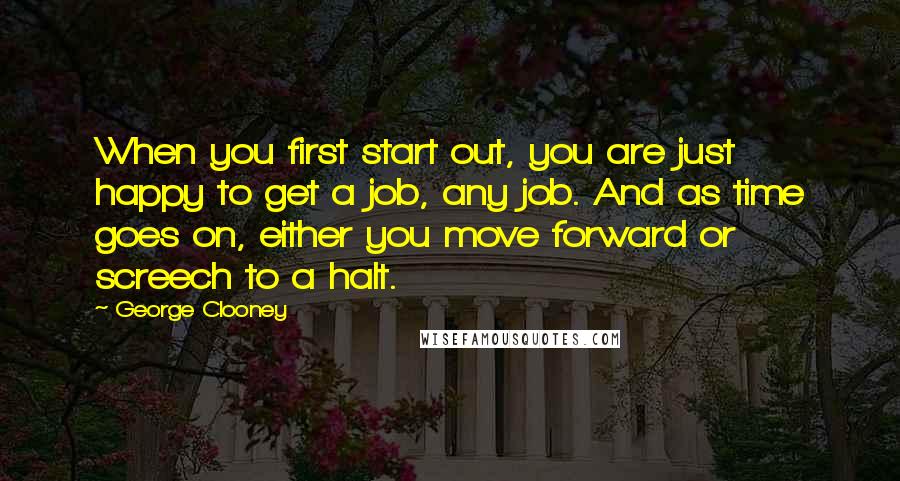 George Clooney Quotes: When you first start out, you are just happy to get a job, any job. And as time goes on, either you move forward or screech to a halt.