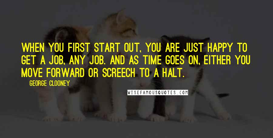 George Clooney Quotes: When you first start out, you are just happy to get a job, any job. And as time goes on, either you move forward or screech to a halt.