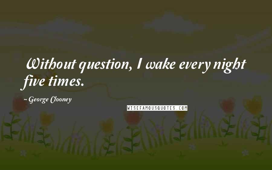 George Clooney Quotes: Without question, I wake every night five times.