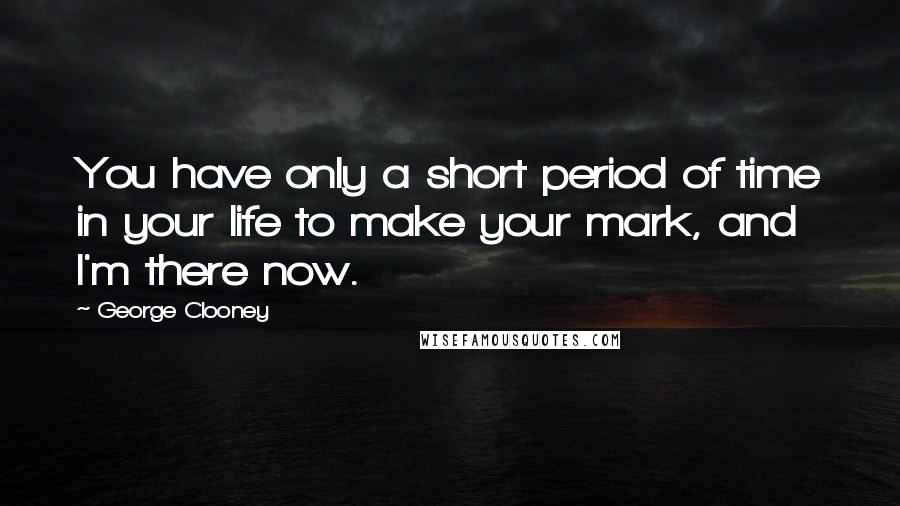 George Clooney Quotes: You have only a short period of time in your life to make your mark, and I'm there now.